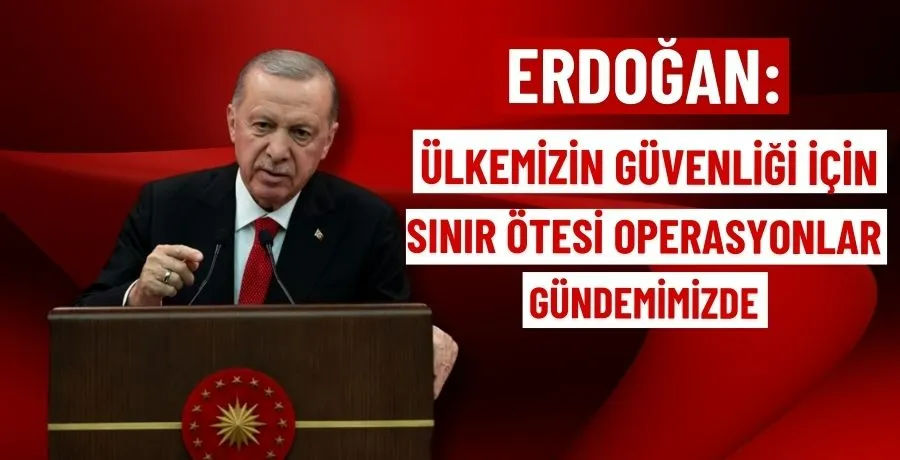 Erdoğan: Ülkemizin güvenliği için sınır ötesi operasyonlar gündemimizde