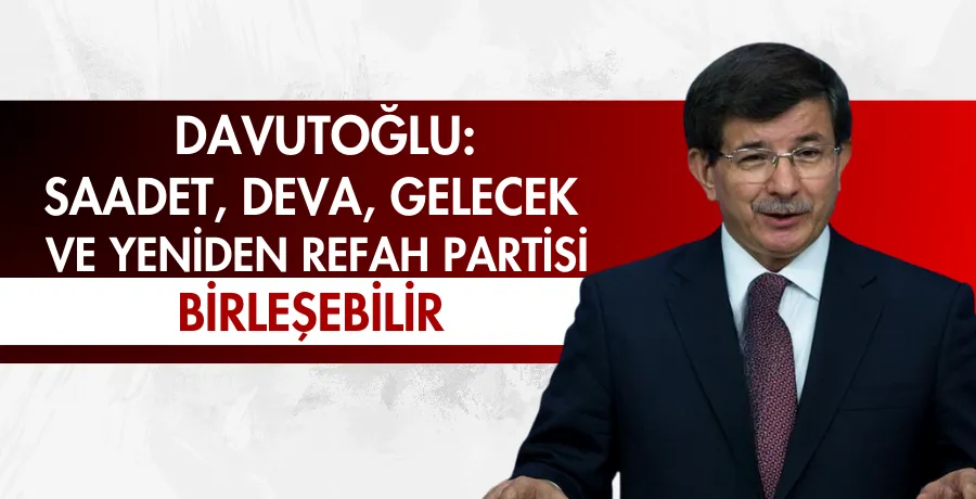 Davutoğlu: Saadet, DEVA, Gelecek ve Yeniden Refah Partisi birleşebilir