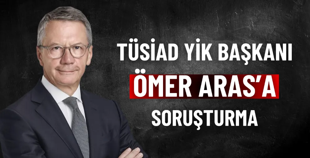 TÜSİAD YİK Başkanı Ömer Aras’a soruşturma